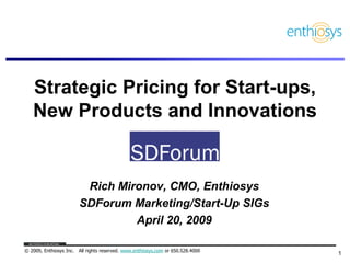 Strategic Pricing for Start-ups,
   New Products and Innovations


                         Rich Mironov, CMO, Enthiosys
                        SDForum Marketing/Start-Up SIGs
                                 April 20, 2009

© 2009, Enthiosys Inc. All rights reserved. www.enthiosys.com or 650.528.4000
                                                                                1
 