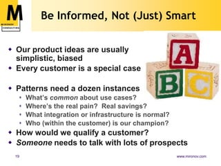 How to Learn from CustomersFind prospects not currently being soldArrange 45 to 90 minutes, ideally in personDon’t pitch your productAsk open-ended questions,get the customer talkingListen and take good notesAsk customer to draw itShut up and listen some moreWrite up your notes and share with the team