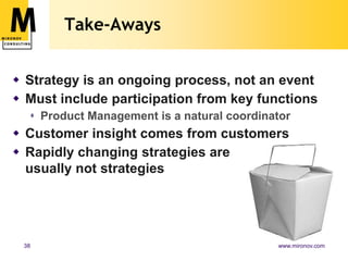Who Drives Strategy Now?Executive team is still responsible for successCan delegate strategy process to Product ManagementContinuous gathering of market facts (with Sales and Marketing)Continuous gathering of technical facts (with Engineering)Pipeline updates (from Finance)Executives still own the strategy
