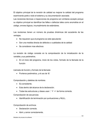 El objetivo principal de la revisión de calidad es mejorar la calidad del programa 
examinando parte o todo el sistema y su documentación asociada. 
Las revisiones técnicas o inspecciones de programa son similares excepto porque 
su objetivo principal es identificar las fallas o defectos tales como anomalías en el 
código, errores lógicos, incumplimiento de estándares. 
Las revisiones tienen un número de pruebas dinámicas del excedente de las 
ventajas. 
· No requieren que el programa se este ejecutando 
· Son una medida directa de defectos o cualidades de la calidad 
· Se consideran mas efectivos 
La revisión de código consiste en la comprobación de la inicialización de la 
variable y sus parámetros. 
· En el inicio del programa, inicio de los ciclos, formato de la llamada de la 
función 
Llamada de función y formato de la llamada 
· Punteros parámetros, y el uso de ‘&’ 
Comprobación y deletreo de nombres 
· Es consistente. 
· Esta dentro del alcance de la declaración. 
· Todas las estructuras y clases usan ‘.’ Y ‘->’ de forma correcta. 
Comprobación de secuencias 
· Identificación de terminación por puntuaciones y NULL. 
Comprobación de archivos 
· Declaración correcta. 
· Abrir y cerrar correctamente. 
181 
Modelos de proceso de software 
 