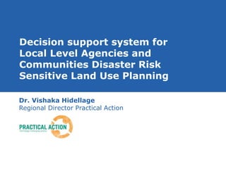 Decision support system for 
Local Level Agencies and 
Communities Disaster Risk 
Sensitive Land Use Planning 
Dr. Vishaka Hidellage 
Regional Director Practical Action 
 