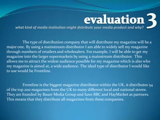 evaluation 3 what kind of media institution might distribute your media product and why? The type of distribution company that will distribute my magazine will be a major one. By using a mainstream distributor I am able to widely sell my magazine through numbers of retailers and wholesalers. For example, I will be able to get my magazine into the larger supermarkets by using a mainstream distributor.  This allows me to attract the widest audience possible for my magazine which is also who my magazine is aimed at, a wide audience. The ideal type of distributor I would like to use would be Frontline. Frontline is the biggest magazine distributor within the UK, it distributes 54 of the top 200 magazines from the UK to many different local and national stores. They are founded by Bauer Media Group and have BBC and HayMarket as partners. This means that they distribute all magazines from these companies. 