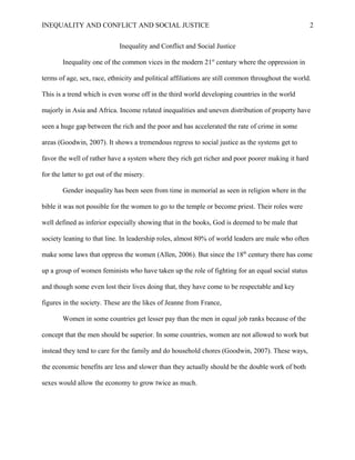 INEQUALITY AND CONFLICT AND SOCIAL JUSTICE                                                          2


                              Inequality and Conflict and Social Justice

        Inequality one of the common vices in the modern 21st century where the oppression in

terms of age, sex, race, ethnicity and political affiliations are still common throughout the world.

This is a trend which is even worse off in the third world developing countries in the world

majorly in Asia and Africa. Income related inequalities and uneven distribution of property have

seen a huge gap between the rich and the poor and has accelerated the rate of crime in some

areas (Goodwin, 2007). It shows a tremendous regress to social justice as the systems get to

favor the well of rather have a system where they rich get richer and poor poorer making it hard

for the latter to get out of the misery.

        Gender inequality has been seen from time in memorial as seen in religion where in the

bible it was not possible for the women to go to the temple or become priest. Their roles were

well defined as inferior especially showing that in the books, God is deemed to be male that

society leaning to that line. In leadership roles, almost 80% of world leaders are male who often

make some laws that oppress the women (Allen, 2006). But since the 18th century there has come

up a group of women feminists who have taken up the role of fighting for an equal social status

and though some even lost their lives doing that, they have come to be respectable and key

figures in the society. These are the likes of Jeanne from France,

        Women in some countries get lesser pay than the men in equal job ranks because of the

concept that the men should be superior. In some countries, women are not allowed to work but

instead they tend to care for the family and do household chores (Goodwin, 2007). These ways,

the economic benefits are less and slower than they actually should be the double work of both

sexes would allow the economy to grow twice as much.
 