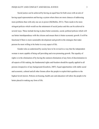 INEQUALITY AND CONFLICT AND SOCIAL JUSTICE                                                         3


       Social justice can be achieved by having an equal base for both sexes with an aim of

having equal representation and having a system where there are more chances of addressing

more problems than with only one sex in power (McMullin, 2011). There needs to be more

stringent policies which would see the attainment of social justice and this can be achieved in

several ways. These include having in place better economic, social, political policies which will

see better interdependence with the citizens and ensure there is better economic growth. It will be

functional if there is more sustainable development and growth in the strategies that make

persons be more willing to be better in every aspect of life.

       Gender roles as understood by society have to be revised in a way that the independent

woman is more capable of being self providing and even promoting growth. The equality of

rights is in the elimination of by having the outmost elimination of any form of discrimination in

all aspects of life making, the fundamental rights and freedom should be equally applied to all

persons irrespective of any background (Goodwin, 2007). Equal opportunities with stable social

and economic, cultural and all other forums allow the people to exploit their qualities to the

highest levels known. Policies on housing, health care and education will allow the people to be

better placed in making any form of life.
 