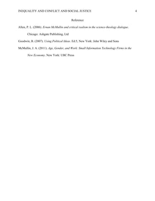 INEQUALITY AND CONFLICT AND SOCIAL JUSTICE                                                   4


                                           Reference

Allen, P. L. (2006). Ernan McMullin and critical realism in the science-theology dialogue.

       Chicago: Ashgate Publishing, Ltd

Goodwin, B. (2007). Using Political Ideas. Ed.5, New York: John Wiley and Sons

McMullin, J. A. (2011). Age, Gender, and Work: Small Information Technology Firms in the

       New Economy. New York: UBC Press
 
