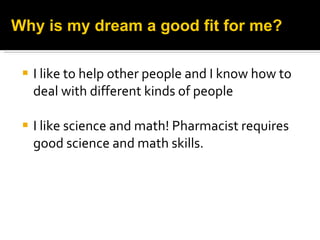 I like to help other people and I know how to deal with different kinds of people I like science and math! Pharmacist requires good science and math skills. Why is my dream a good fit for me? 