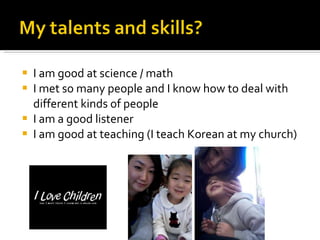 I am good at science / math I met so many people and I know how to deal with different kinds of people I am a good listener I am good at teaching (I teach Korean at my church) 