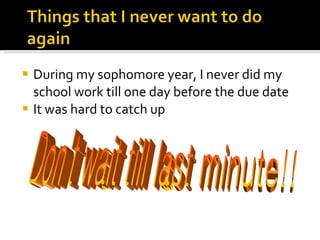 During my sophomore year, I never did my school work till one day before the due date It was hard to catch up Don't wait till last minute!! 