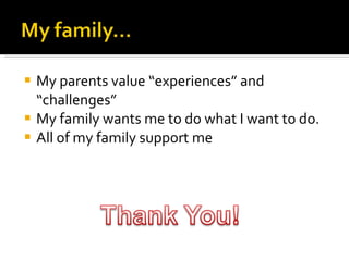 My parents value “experiences” and “challenges” My family wants me to do what I want to do.  All of my family support me  