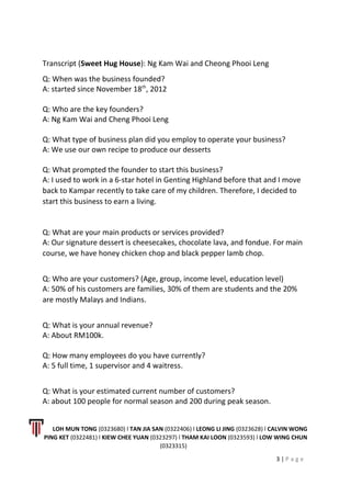 Transcript (Sweet Hug House): Ng Kam Wai and Cheong Phooi Leng
Q: When was the business founded?
A: started since November 18th
, 2012
Q: Who are the key founders?
A: Ng Kam Wai and Cheng Phooi Leng
Q: What type of business plan did you employ to operate your business?
A: We use our own recipe to produce our desserts
Q: What prompted the founder to start this business?
A: I used to work in a 6-star hotel in Genting Highland before that and I move
back to Kampar recently to take care of my children. Therefore, I decided to
start this business to earn a living.
Q: What are your main products or services provided?
A: Our signature dessert is cheesecakes, chocolate lava, and fondue. For main
course, we have honey chicken chop and black pepper lamb chop.
Q: Who are your customers? (Age, group, income level, education level)
A: 50% of his customers are families, 30% of them are students and the 20%
are mostly Malays and Indians.
Q: What is your annual revenue?
A: About RM100k.
Q: How many employees do you have currently?
A: 5 full time, 1 supervisor and 4 waitress.
Q: What is your estimated current number of customers?
A: about 100 people for normal season and 200 during peak season.
LOH MUN TONG (0323680) l TAN JIA SAN (0322406) l LEONG LI JING (0323628) l CALVIN WONG
PING KET (0322481) l KIEW CHEE YUAN (0323297) l THAM KAI LOON (0323593) l LOW WING CHUN
(0323315)
3 | P a g e
 