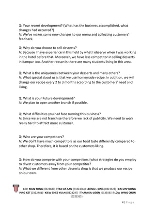 Q: Your recent development? (What has the business accomplished, what
changes had occurred?)
A: We’ve makes some new changes to our menu and collecting customers’
feedback.
Q: Why do you choose to sell desserts?
A: Because I have experience in this field by what I observe when I was working
in the hotel before that. Moreover, we have less competitor in selling desserts
in Kampar too. Another reason is there are many students living in this area.
Q: What is the uniqueness between your desserts and many others?
A: What special about us is that we use homemade recipe. In addition, we will
change our recipe every 2 to 3 months according to the customers’ need and
liking.
Q: What is your Future development?
A: We plan to open another branch if possible.
Q: What difficulties you had face running this business?
A: Since we are not franchise therefore we lack of publicity. We need to work
really hard to attract more customer.
Q: Who are your competitors?
A: We don’t have much competitors as our food taste differently compared to
other shop. Therefore, it is based on the customers liking.
Q: How do you compete with your competitors (what strategies do you employ
to divert customers away from your competitor?
A: What we different from other desserts shop is that we produce our recipe
on our own.
LOH MUN TONG (0323680) l TAN JIA SAN (0322406) l LEONG LI JING (0323628) l CALVIN WONG
PING KET (0322481) l KIEW CHEE YUAN (0323297) l THAM KAI LOON (0323593) l LOW WING CHUN
(0323315)
4 | P a g e
 