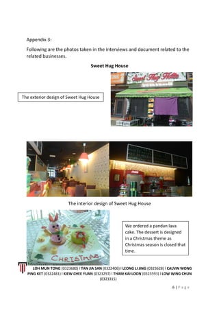 Appendix 3:
Following are the photos taken in the interviews and document related to the
related businesses.
Sweet Hug House
The interior design of Sweet Hug House
LOH MUN TONG (0323680) l TAN JIA SAN (0322406) l LEONG LI JING (0323628) l CALVIN WONG
PING KET (0322481) l KIEW CHEE YUAN (0323297) l THAM KAI LOON (0323593) l LOW WING CHUN
(0323315)
6 | P a g e
The exterior design of Sweet Hug House
We ordered a pandan lava
cake. The dessert is designed
in a Christmas theme as
Christmas season is closed that
time.
 