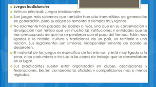  Juegos tradicionales
 Artículo principal: Juegos tradicionales
 Son juegos más solemnes que también han sido transmitidos de generación
en generación, pero su origen se remonta a tiempos muy lejanos.
 No solamente han pasado de padres a hijos, sino que en su conservación y
divulgación han tenido que ver mucho las instituciones y entidades que se
han preocupado de que no se perdieran con el paso del tiempo. Están muy
ligados a la historia, cultura y tradiciones de un país, un territorio o una
nación. Sus reglamentos son similares, independientemente de donde se
desarrollen.
 El material de los juegos es específico de los mismos, y está muy ligado a la
zona, a las costumbres e incluso a las clases de trabajo que se desarrollaban
en el lugar.
 Sus practicantes suelen estar organizados en clubes, asociaciones y
federaciones. Existen campeonatos oficiales y competiciones más o menos
regladas.
 