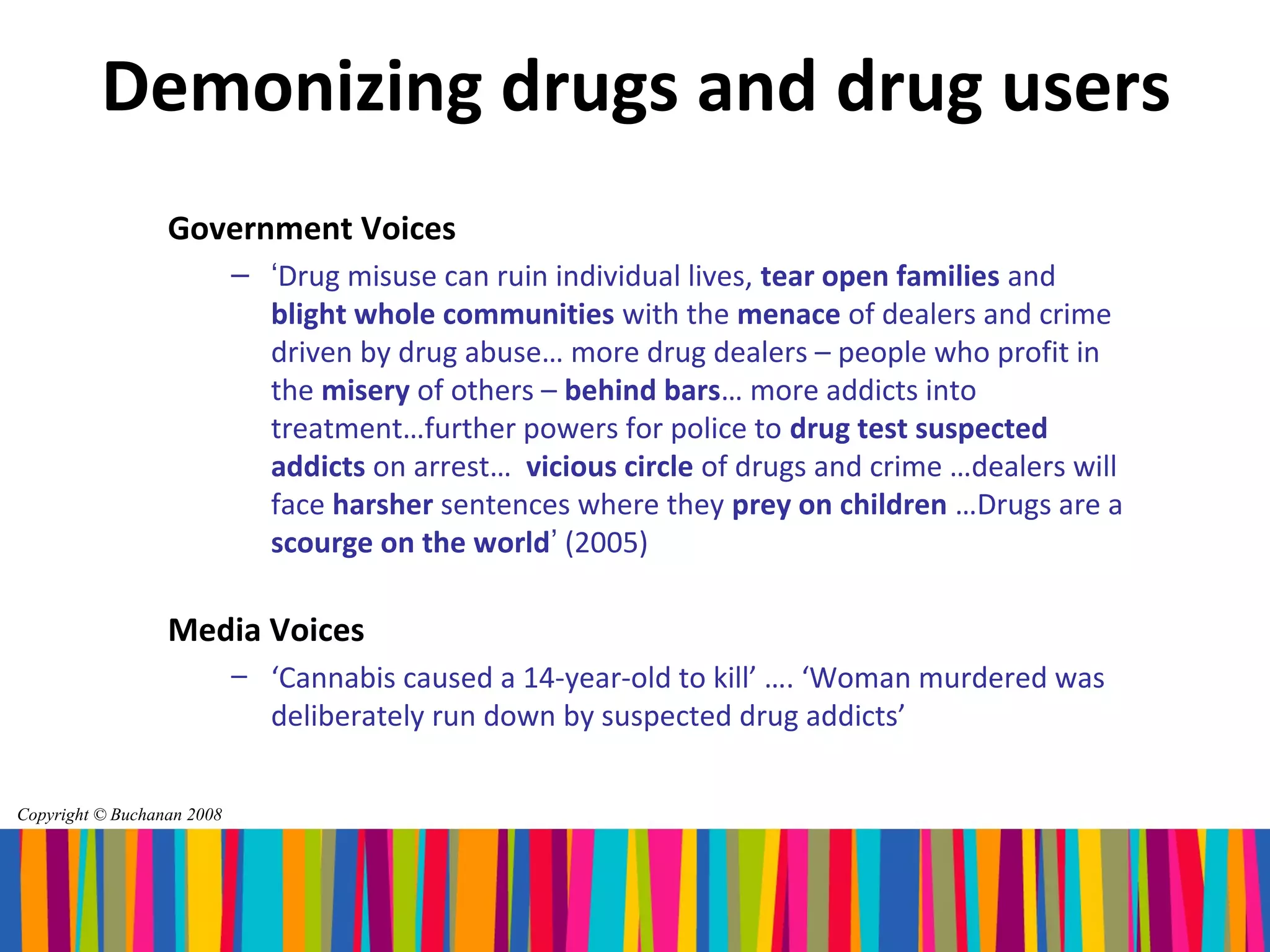 Demonizing drugs and drug users
                  Government Voices
                            – ‘Drug misuse can ruin individual lives, tear open families and
                              blight whole communities with the menace of dealers and crime
                              driven by drug abuse… more drug dealers – people who profit in
                              the misery of others – behind bars… more addicts into
                              treatment…further powers for police to drug test suspected
                              addicts on arrest… vicious circle of drugs and crime …dealers will
                              face harsher sentences where they prey on children …Drugs are a
                              scourge on the world’ (2005)

                  Media Voices
                            – ‘Cannabis caused a 14-year-old to kill’ …. ‘Woman murdered was
                              deliberately run down by suspected drug addicts’

Copyright © Buchanan 2008
 