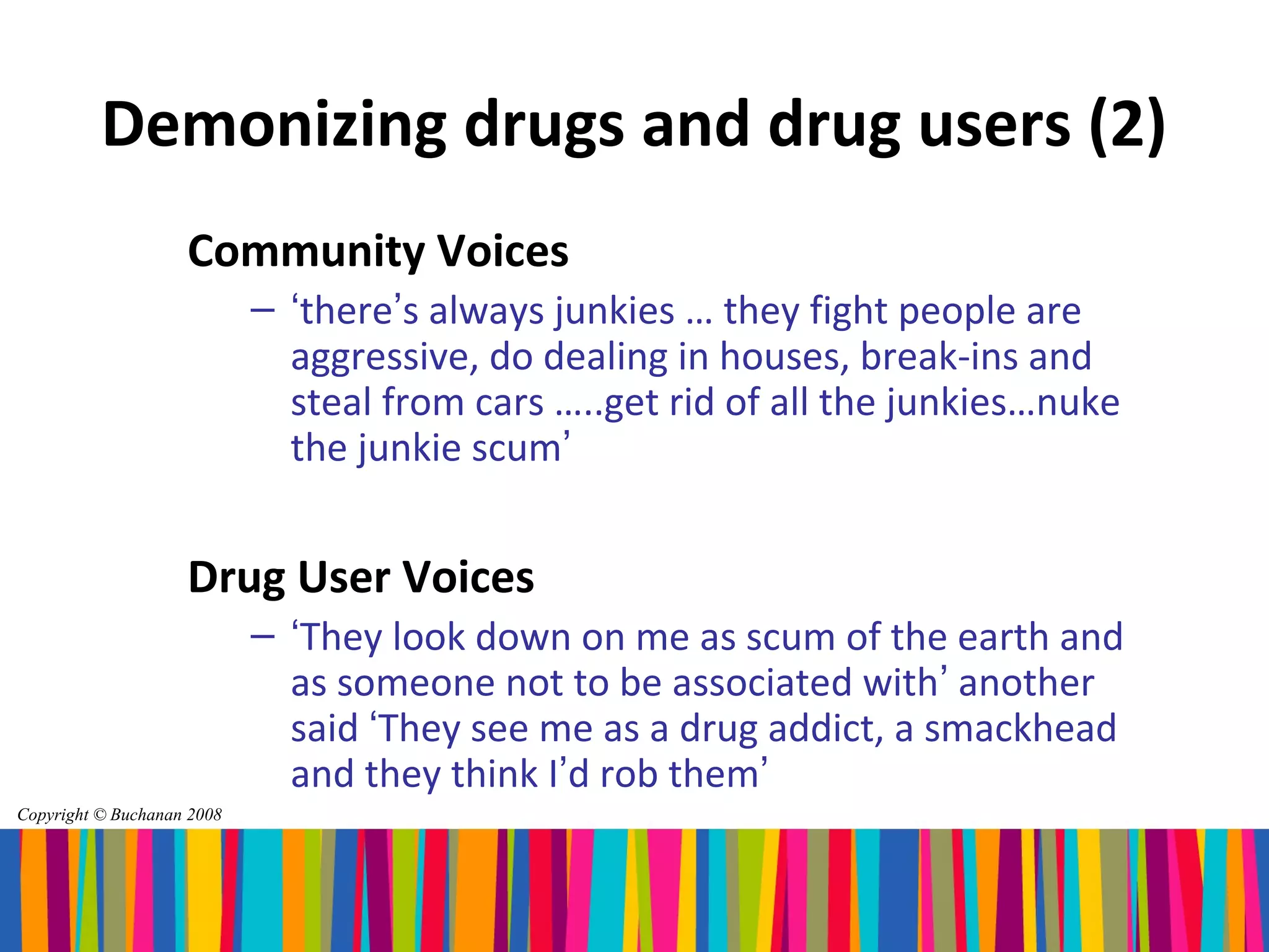 Demonizing drugs and drug users (2)
                    Community Voices
                            – ‘there’s always junkies … they fight people are
                              aggressive, do dealing in houses, break-ins and
                              steal from cars …..get rid of all the junkies…nuke
                              the junkie scum’


                    Drug User Voices
                            – ‘They look down on me as scum of the earth and
                              as someone not to be associated with’ another
                              said ‘They see me as a drug addict, a smackhead
                              and they think I’d rob them’
Copyright © Buchanan 2008
 