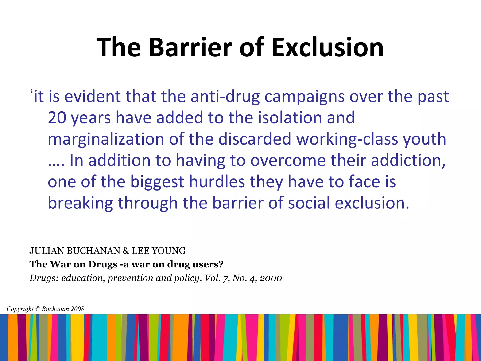 The Barrier of Exclusion
       ‘it is evident that the anti-drug campaigns over the past
           20 years have added to the isolation and
           marginalization of the discarded working-class youth
           …. In addition to having to overcome their addiction,
           one of the biggest hurdles they have to face is
           breaking through the barrier of social exclusion.

       JULIAN BUCHANAN & LEE YOUNG
       The War on Drugs -a war on drug users?
       Drugs: education, prevention and policy, Vol. 7, No. 4, 2000


Copyright © Buchanan 2008
 
