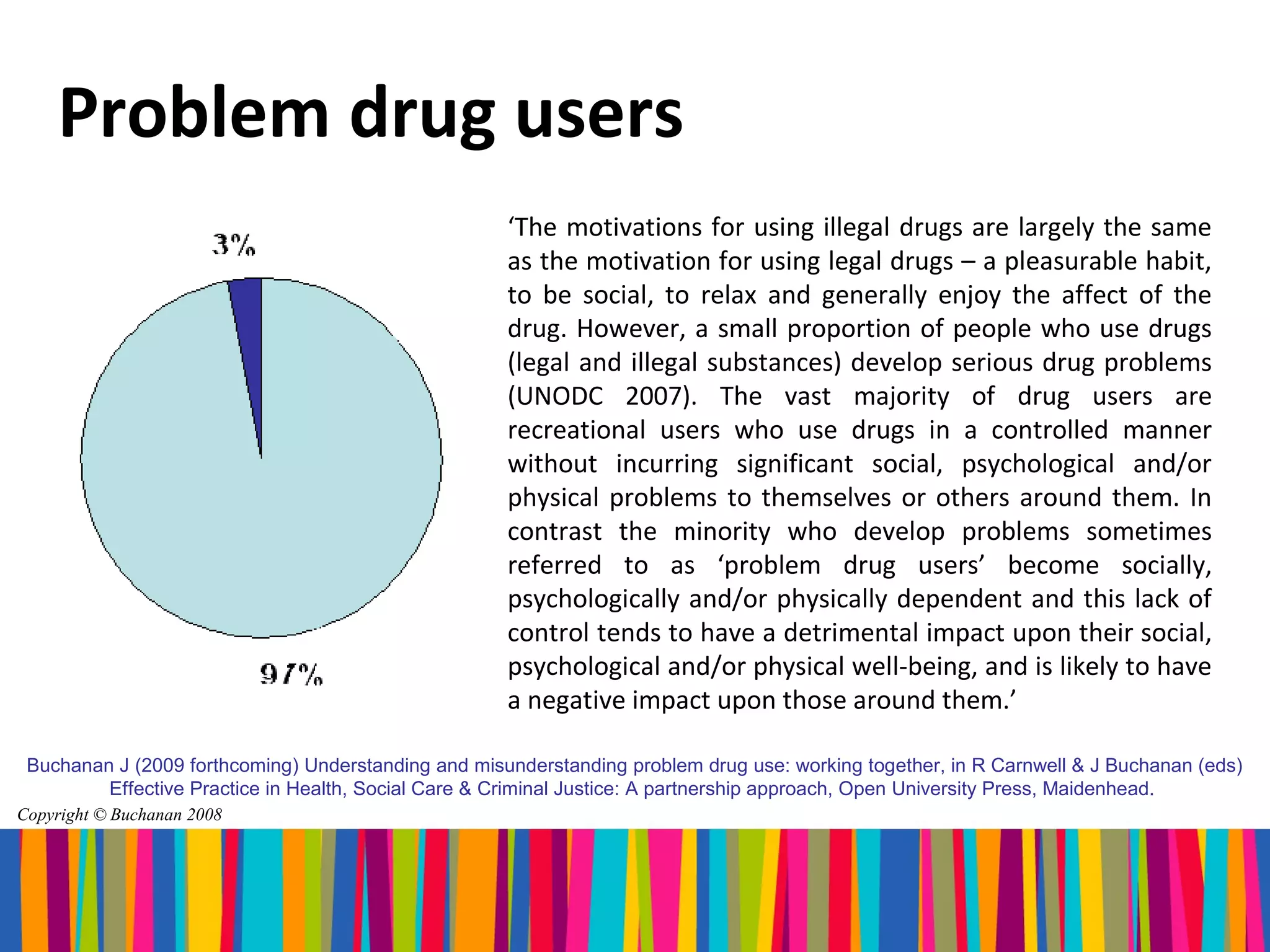 Problem drug users
                                                     ‘The motivations for using illegal drugs are largely the same
                                                     as the motivation for using legal drugs – a pleasurable habit,
                                                     to be social, to relax and generally enjoy the affect of the
                                                     drug. However, a small proportion of people who use drugs
                                                     (legal and illegal substances) develop serious drug problems
                                                     (UNODC 2007). The vast majority of drug users are
                                                     recreational users who use drugs in a controlled manner
                                                     without incurring significant social, psychological and/or
                                                     physical problems to themselves or others around them. In
                                                     contrast the minority who develop problems sometimes
                                                     referred to as ‘problem drug users’ become socially,
                                                     psychologically and/or physically dependent and this lack of
                                                     control tends to have a detrimental impact upon their social,
                                                     psychological and/or physical well-being, and is likely to have
                                                     a negative impact upon those around them.’

 Buchanan J (2009 forthcoming) Understanding and misunderstanding problem drug use: working together, in R Carnwell & J Buchanan (eds)
         Effective Practice in Health, Social Care & Criminal Justice: A partnership approach, Open University Press, Maidenhead.
Copyright © Buchanan 2008
 