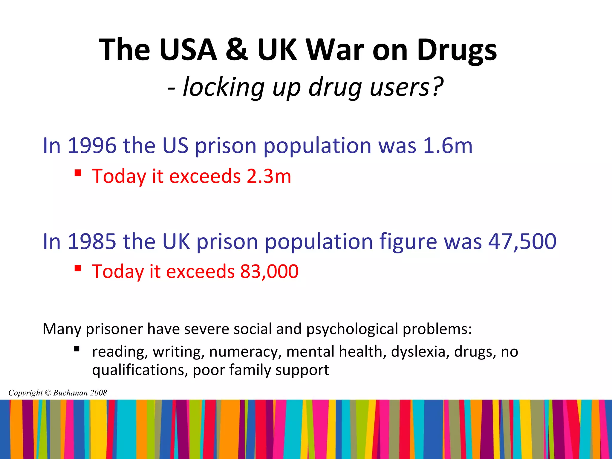 The USA & UK War on Drugs
                            - locking up drug users?
        In 1996 the US prison population was 1.6m
                 Today it exceeds 2.3m


        In 1985 the UK prison population figure was 47,500
                 Today it exceeds 83,000

        Many prisoner have severe social and psychological problems:
            reading, writing, numeracy, mental health, dyslexia, drugs, no
              qualifications, poor family support
Copyright © Buchanan 2008
 
