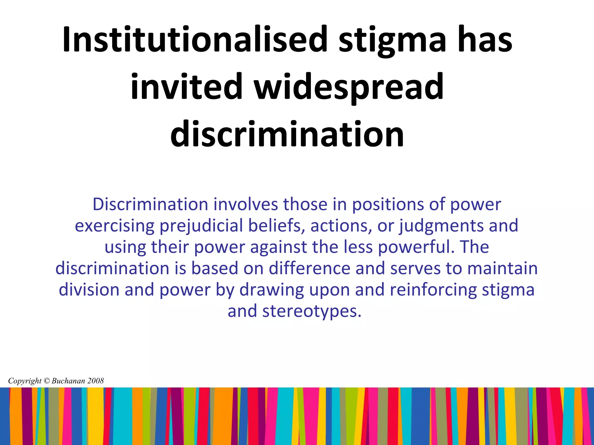 Institutionalised stigma has
                  invited widespread
                    discrimination
                 Discrimination involves those in positions of power
               exercising prejudicial beliefs, actions, or judgments and
                  using their power against the less powerful. The
            discrimination is based on difference and serves to maintain
            division and power by drawing upon and reinforcing stigma
                                   and stereotypes.


Copyright © Buchanan 2008
 