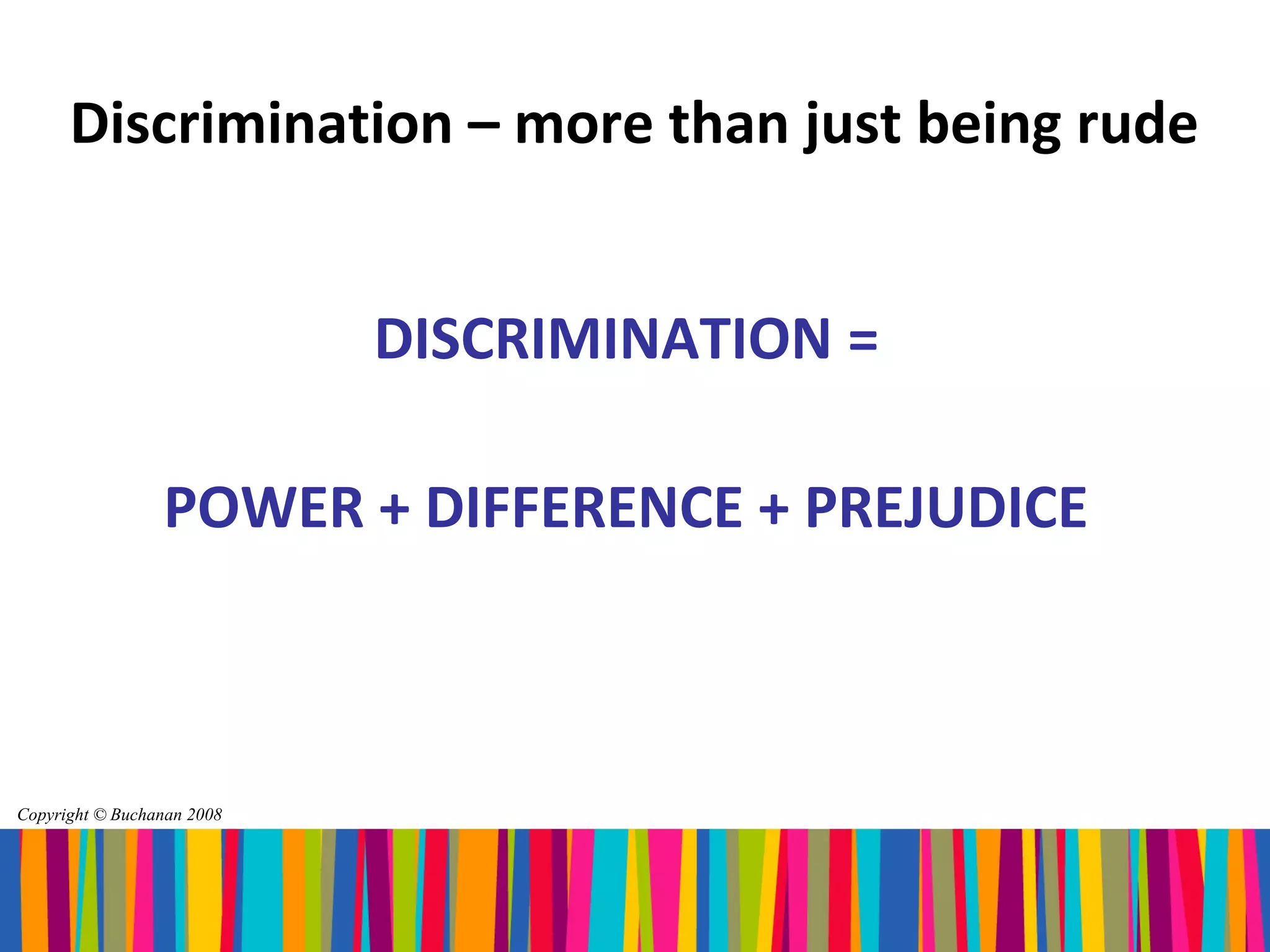 Discrimination – more than just being rude


                            DISCRIMINATION =

                 POWER + DIFFERENCE + PREJUDICE



Copyright © Buchanan 2008
 