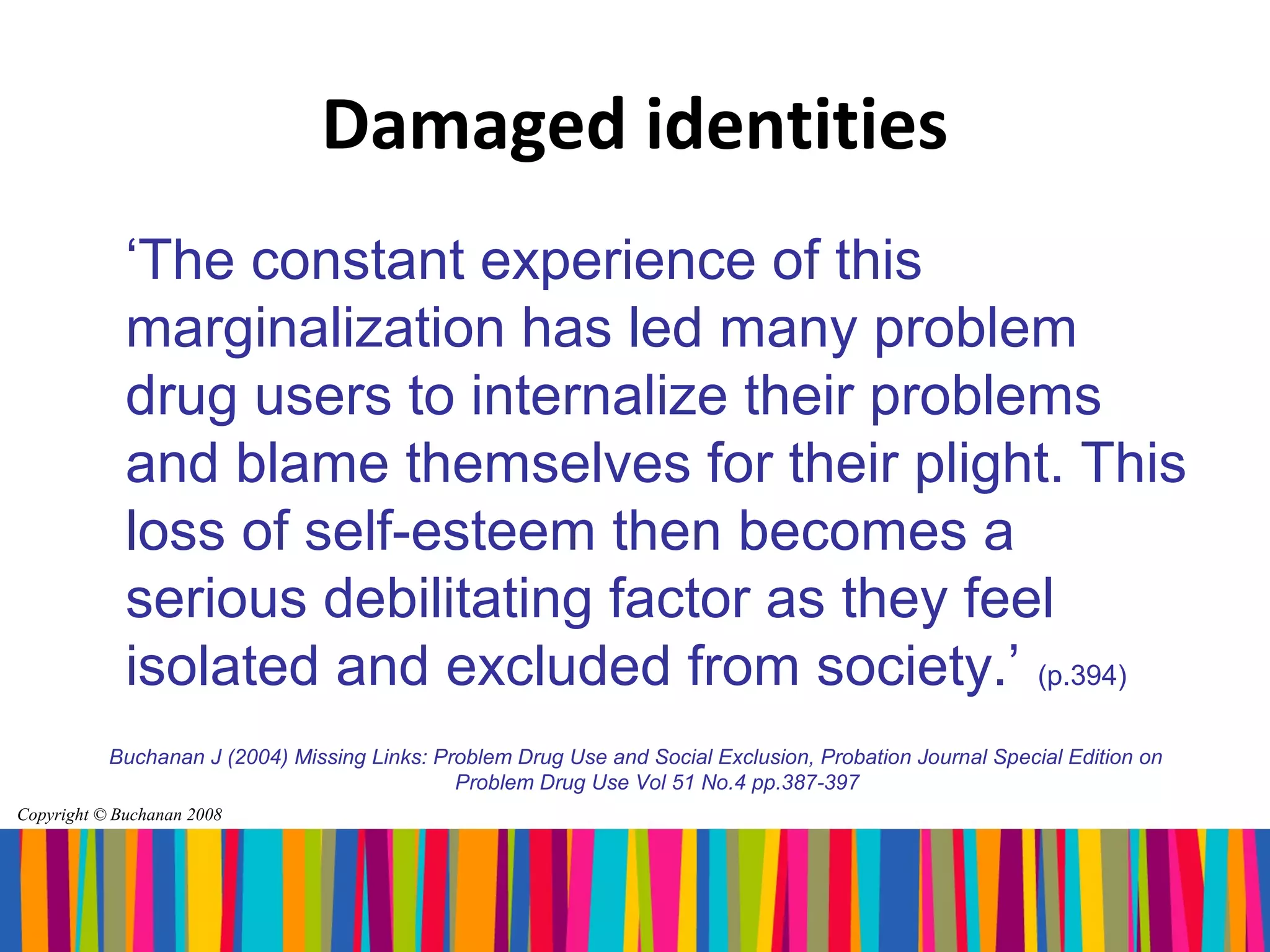 Damaged identities
             ‘The constant experience of this
             marginalization has led many problem
             drug users to internalize their problems
             and blame themselves for their plight. This
             loss of self-esteem then becomes a
             serious debilitating factor as they feel
             isolated and excluded from society.’ (p.394)
           Buchanan J (2004) Missing Links: Problem Drug Use and Social Exclusion, Probation Journal Special Edition on
                                              Problem Drug Use Vol 51 No.4 pp.387-397
Copyright © Buchanan 2008
 