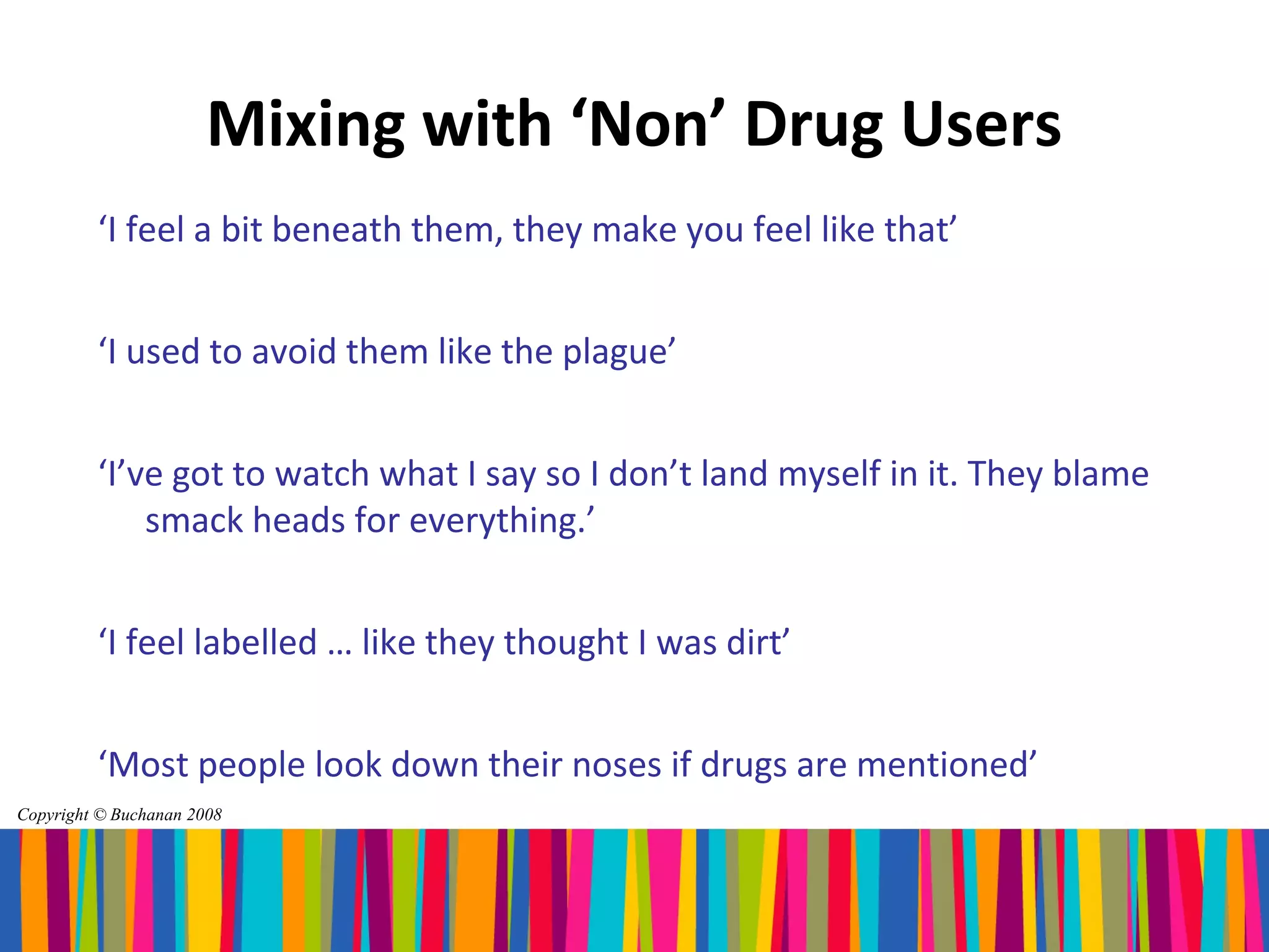 Mixing with ‘Non’ Drug Users
         ‘I feel a bit beneath them, they make you feel like that’


         ‘I used to avoid them like the plague’


         ‘I’ve got to watch what I say so I don’t land myself in it. They blame
             smack heads for everything.’


         ‘I feel labelled … like they thought I was dirt’


         ‘Most people look down their noses if drugs are mentioned’
Copyright © Buchanan 2008
 