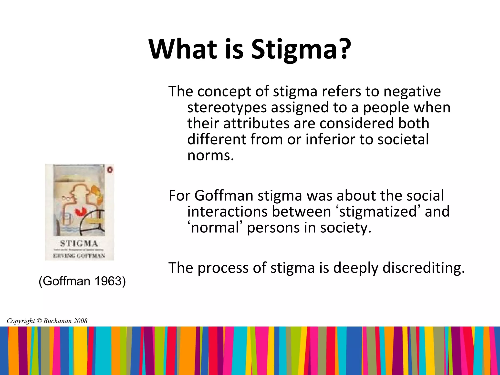 What is Stigma?
                             The concept of stigma refers to negative
                               stereotypes assigned to a people when
                               their attributes are considered both
                               different from or inferior to societal
                               norms.

                             For Goffman stigma was about the social
                               interactions between ‘stigmatized’ and
                               ‘normal’ persons in society.

                             The process of stigma is deeply discrediting.
         (Goffman 1963)


Copyright © Buchanan 2008
 