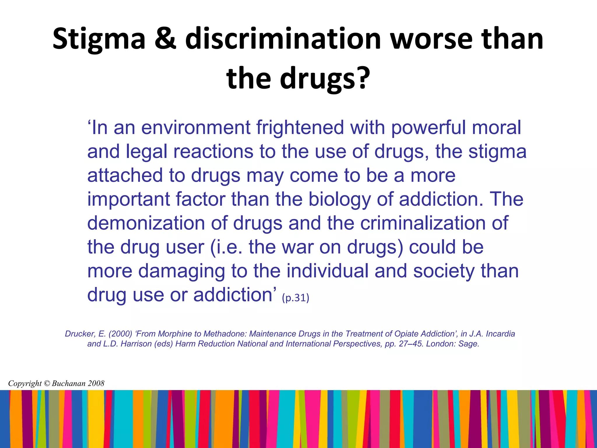 Stigma & discrimination worse than
                       the drugs?
                    ‘In an environment frightened with powerful moral
                    and legal reactions to the use of drugs, the stigma
                    attached to drugs may come to be a more
                    important factor than the biology of addiction. The
                    demonization of drugs and the criminalization of
                    the drug user (i.e. the war on drugs) could be
                    more damaging to the individual and society than
                    drug use or addiction’ (p.31)
              Drucker, E. (2000) ‘From Morphine to Methadone: Maintenance Drugs in the Treatment of Opiate Addiction’, in J.A. Incardia
                   and L.D. Harrison (eds) Harm Reduction National and International Perspectives, pp. 27–45. London: Sage.



Copyright © Buchanan 2008
 