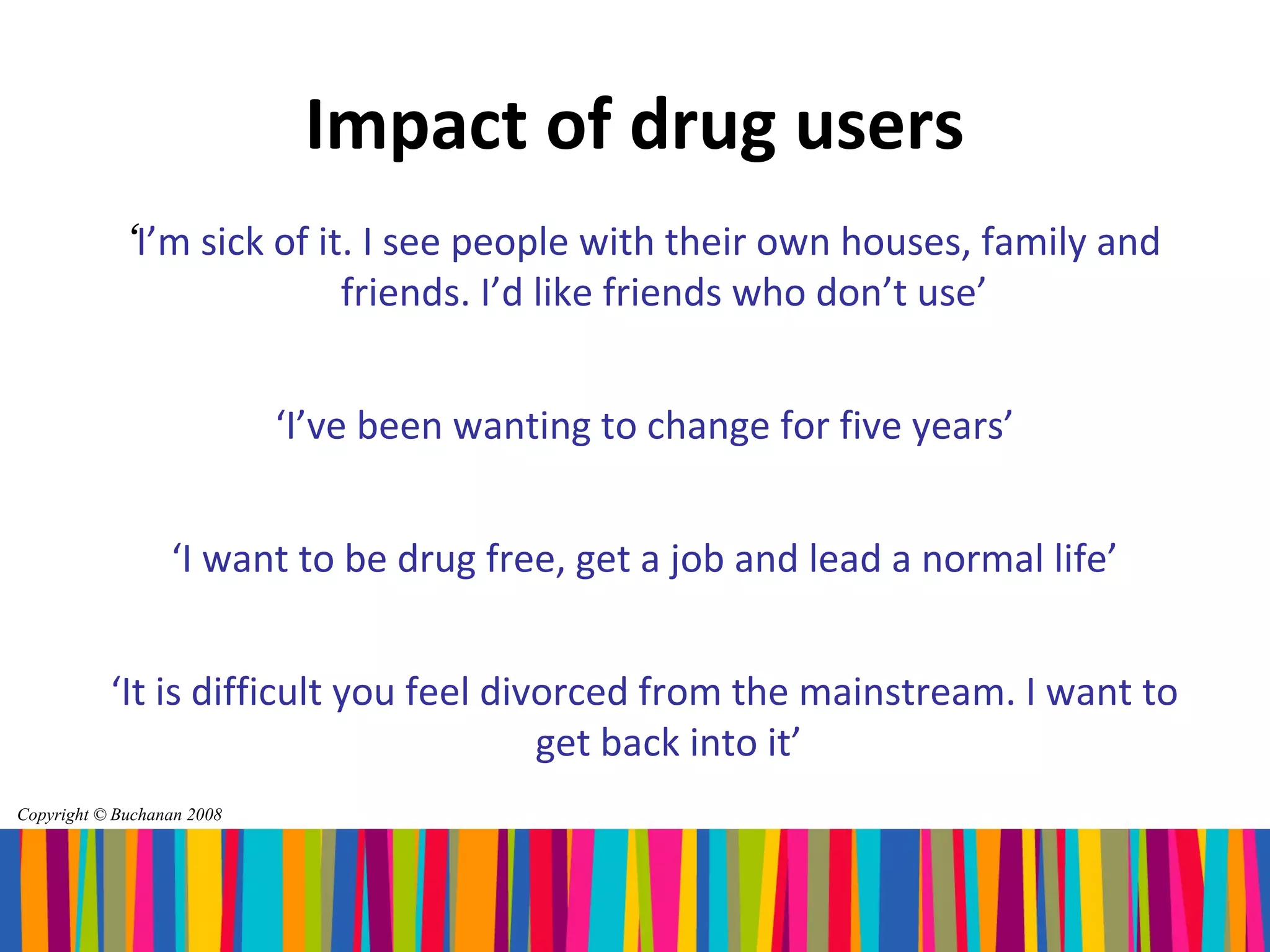 Impact of drug users
             ‘I’m sick of it. I see people with their own houses, family and
                            friends. I’d like friends who don’t use’


                            ‘I’ve been wanting to change for five years’


                  ‘I want to be drug free, get a job and lead a normal life’


           ‘It is difficult you feel divorced from the mainstream. I want to
                                        get back into it’
Copyright © Buchanan 2008
 