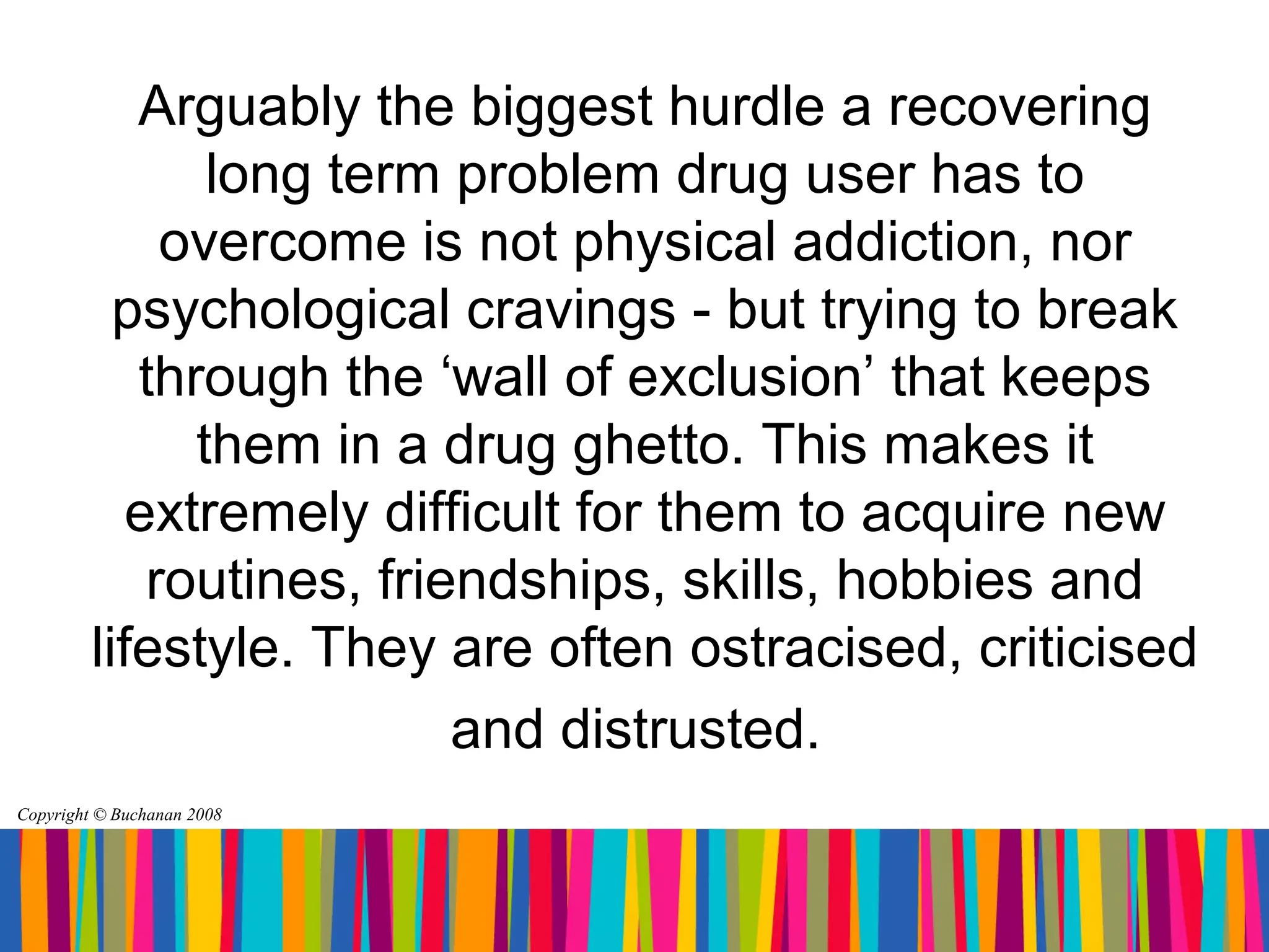 Arguably the biggest hurdle a recovering
                long term problem drug user has to
              overcome is not physical addiction, nor
           psychological cravings - but trying to break
            through the ‘wall of exclusion’ that keeps
               them in a drug ghetto. This makes it
            extremely difficult for them to acquire new
             routines, friendships, skills, hobbies and
         lifestyle. They are often ostracised, criticised
                           and distrusted.
Copyright © Buchanan 2008
 