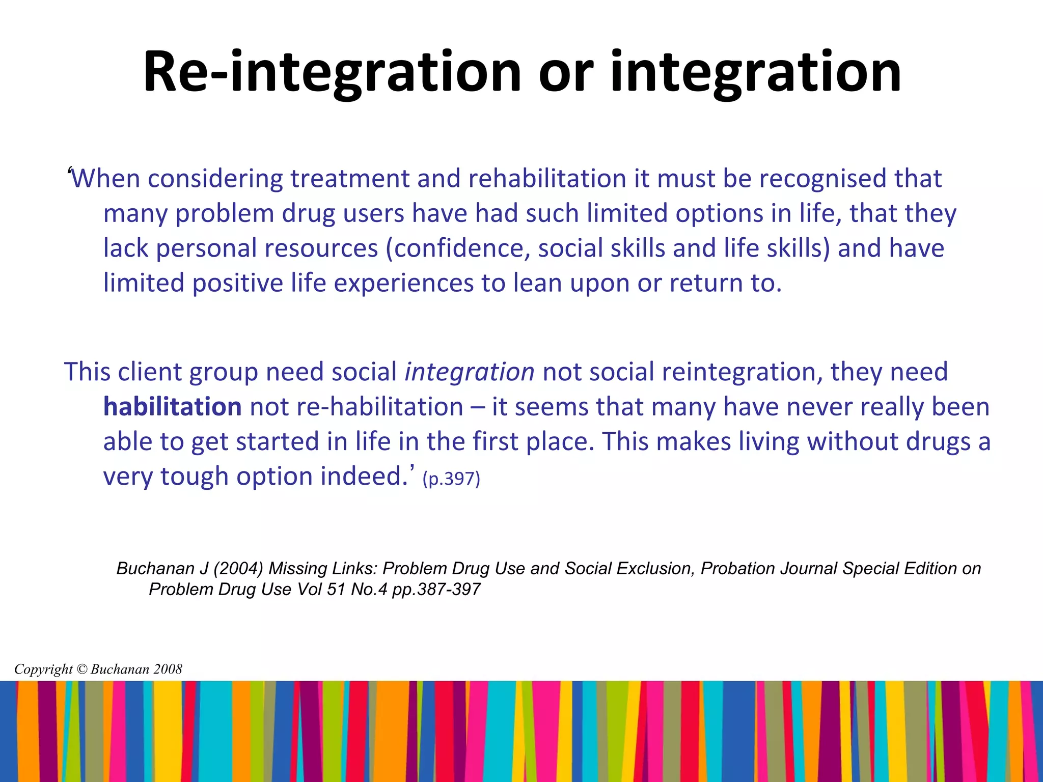 Re-integration or integration
       ‘When considering treatment and rehabilitation it must be recognised that
         many problem drug users have had such limited options in life, that they
         lack personal resources (confidence, social skills and life skills) and have
         limited positive life experiences to lean upon or return to.


       This client group need social integration not social reintegration, they need
          habilitation not re-habilitation – it seems that many have never really been
          able to get started in life in the first place. This makes living without drugs a
          very tough option indeed.’ (p.397)


               Buchanan J (2004) Missing Links: Problem Drug Use and Social Exclusion, Probation Journal Special Edition on
                  Problem Drug Use Vol 51 No.4 pp.387-397



Copyright © Buchanan 2008
 