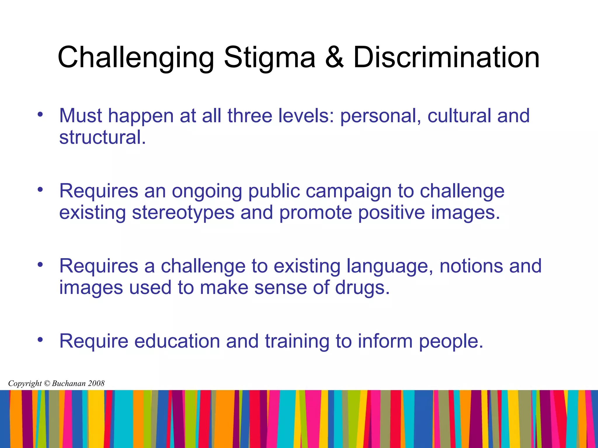 Challenging Stigma & Discrimination
       • Must happen at all three levels: personal, cultural and
         structural.

       • Requires an ongoing public campaign to challenge
         existing stereotypes and promote positive images.

       • Requires a challenge to existing language, notions and
         images used to make sense of drugs.

       • Require education and training to inform people.
Copyright © Buchanan 2008
 