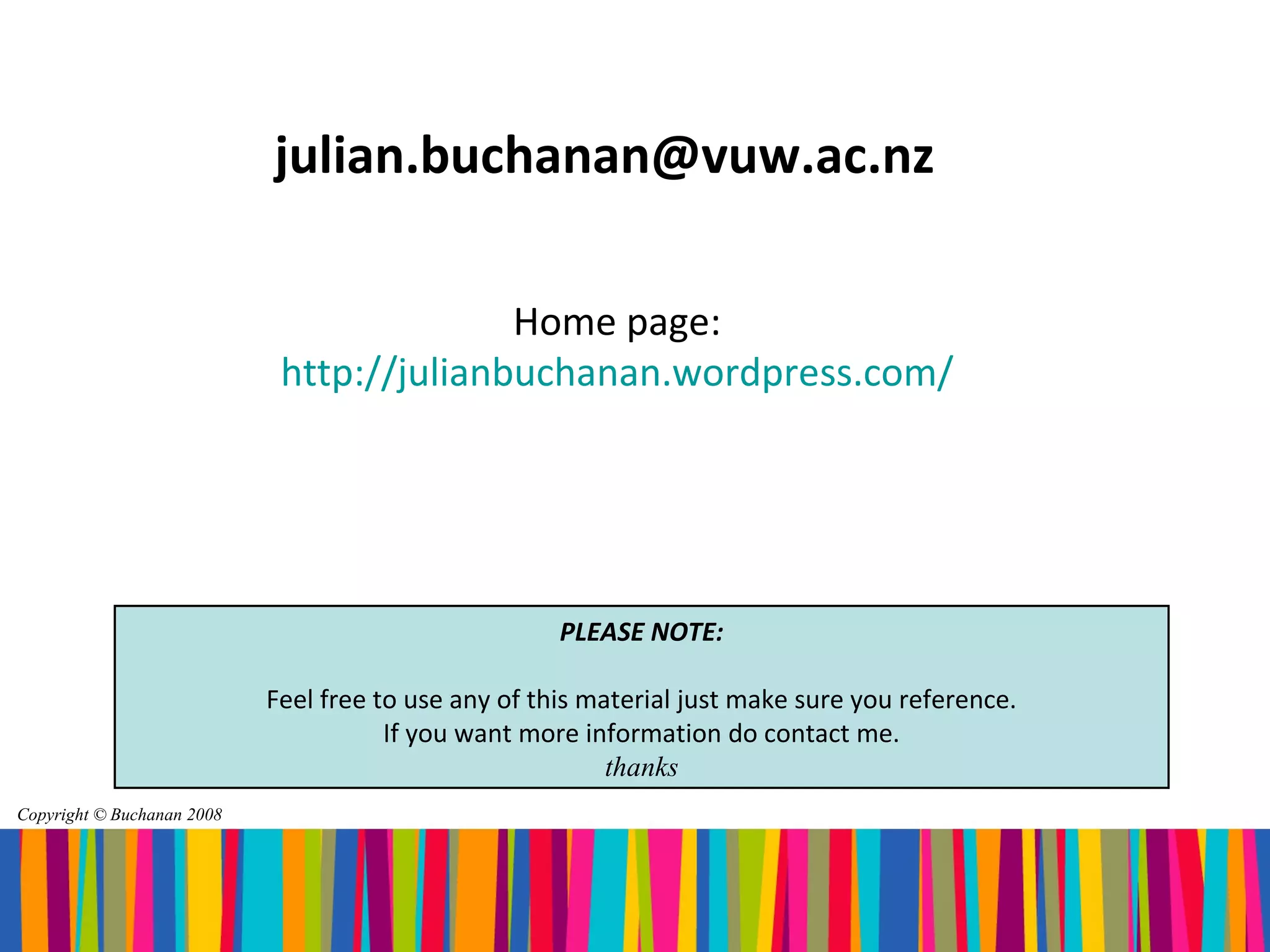 julian.buchanan@vuw.ac.nz

                                           Home page:
                             http://julianbuchanan.wordpress.com/




                                                      PLEASE NOTE:

                            Feel free to use any of this material just make sure you reference.
                                       If you want more information do contact me.
                                                           thanks
Copyright © Buchanan 2008
 