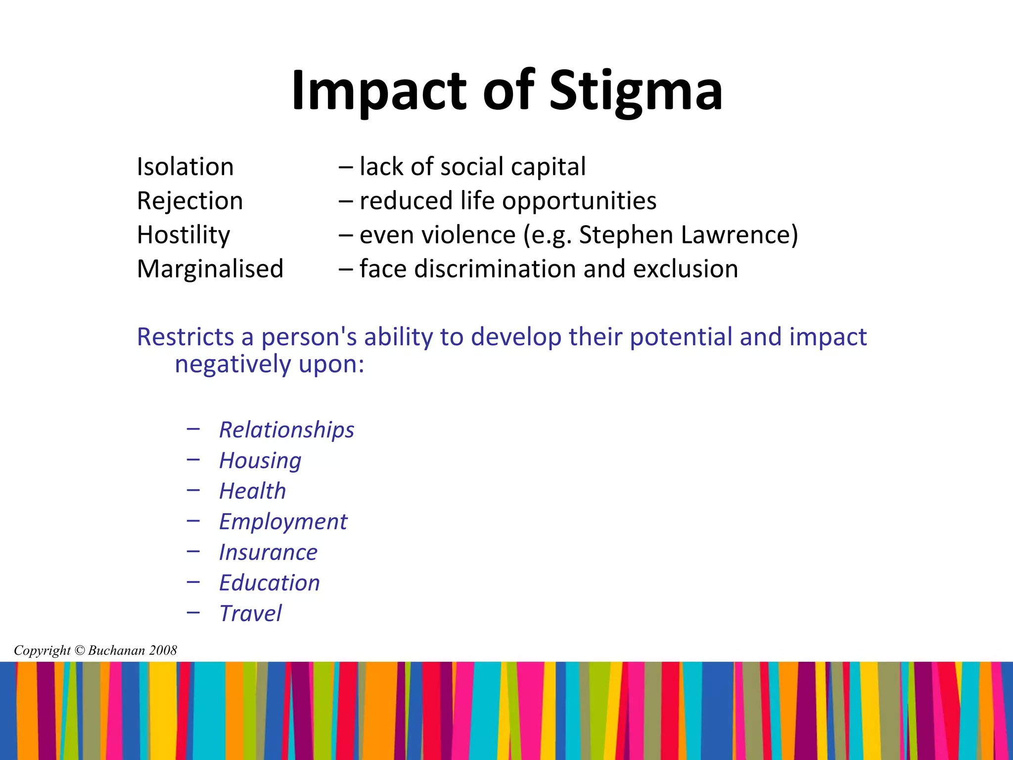 Impact of Stigma
                  Isolation                – lack of social capital
                  Rejection                – reduced life opportunities
                  Hostility                – even violence (e.g. Stephen Lawrence)
                  Marginalised             – face discrimination and exclusion

                  Restricts a person's ability to develop their potential and impact
                     negatively upon:

                            –   Relationships
                            –   Housing
                            –   Health
                            –   Employment
                            –   Insurance
                            –   Education
                            –   Travel
Copyright © Buchanan 2008
 