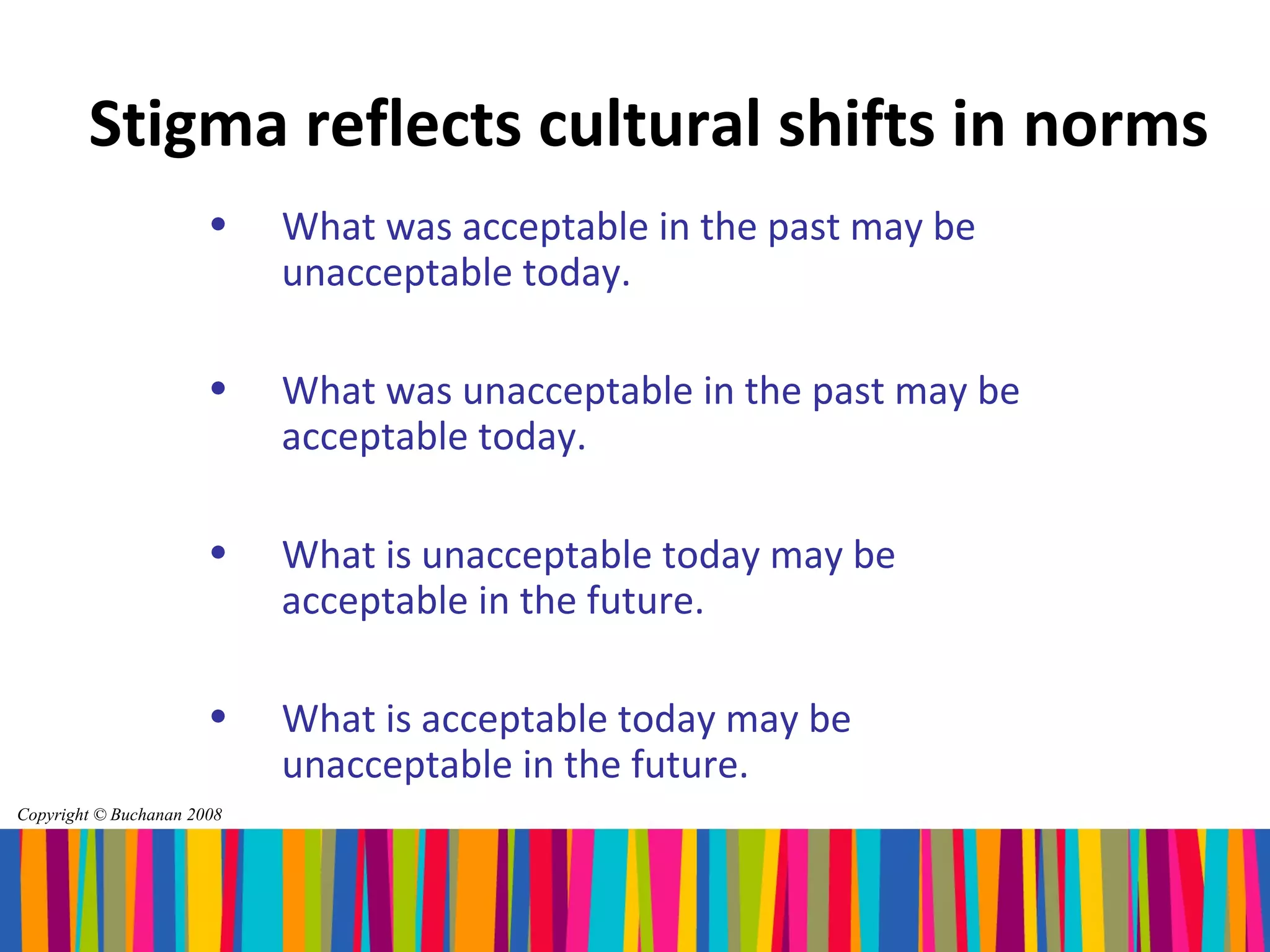 Stigma reflects cultural shifts in norms
                       •    What was acceptable in the past may be
                            unacceptable today.

                       •    What was unacceptable in the past may be
                            acceptable today.

                       •    What is unacceptable today may be
                            acceptable in the future.

                       •    What is acceptable today may be
                            unacceptable in the future.
Copyright © Buchanan 2008
 