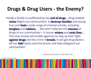 Drugs & Drug Users - the Enemy?
       ‘hardly a family is unaffected by the evil of drugs… Drug-related
                                                     drugs
          crime blights our communities. It destroys families and young
          lives and fuels a wide range of criminal activity, including
          burglary and robbery….. We won’t tolerate the menace of
                         robbery
          drugs in our communities – it causes misery and costs lives….
                                                                    lives
          This new money will enable agencies to step up their fight
          against drugs and the crime it breeds. It will get drug dealers
                                          breeds
          off our kids’ backs and into prison and help safeguard our
          communities’

                                     HM Treasury Press Release, 49/01 09 April 2001

Copyright © Buchanan 2008
 