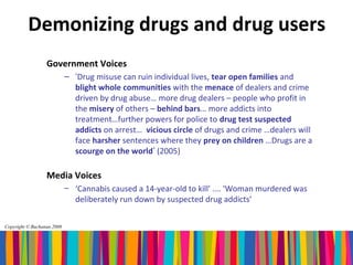 Demonizing drugs and drug users
                  Government Voices
                            – ‘Drug misuse can ruin individual lives, tear open families and
                              blight whole communities with the menace of dealers and crime
                              driven by drug abuse… more drug dealers – people who profit in
                              the misery of others – behind bars… more addicts into
                              treatment…further powers for police to drug test suspected
                              addicts on arrest… vicious circle of drugs and crime …dealers will
                              face harsher sentences where they prey on children …Drugs are a
                              scourge on the world’ (2005)

                  Media Voices
                            – ‘Cannabis caused a 14-year-old to kill’ …. ‘Woman murdered was
                              deliberately run down by suspected drug addicts’

Copyright © Buchanan 2008
 
