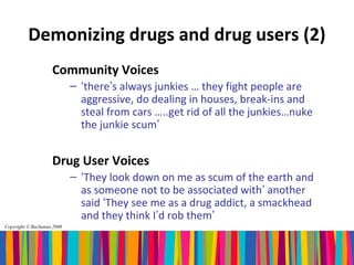 Demonizing drugs and drug users (2)
                    Community Voices
                            – ‘there’s always junkies … they fight people are
                              aggressive, do dealing in houses, break-ins and
                              steal from cars …..get rid of all the junkies…nuke
                              the junkie scum’


                    Drug User Voices
                            – ‘They look down on me as scum of the earth and
                              as someone not to be associated with’ another
                              said ‘They see me as a drug addict, a smackhead
                              and they think I’d rob them’
Copyright © Buchanan 2008
 