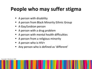 People who may suffer stigma
                       •    A person with disability
                       •    A person from Black Minority Ethnic Group
                       •    A Gay/Lesbian person
                       •    A person with a drug problem
                       •    A person with mental health difficulties
                       •    A person from a religious minority
                       •    A person who is HIV+
                       •    Any person who is defined as ‘different’


Copyright © Buchanan 2008
 