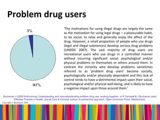 Problem drug users
                                                     ‘The motivations for using illegal drugs are largely the same
                                                     as the motivation for using legal drugs – a pleasurable habit,
                                                     to be social, to relax and generally enjoy the affect of the
                                                     drug. However, a small proportion of people who use drugs
                                                     (legal and illegal substances) develop serious drug problems
                                                     (UNODC 2007). The vast majority of drug users are
                                                     recreational users who use drugs in a controlled manner
                                                     without incurring significant social, psychological and/or
                                                     physical problems to themselves or others around them. In
                                                     contrast the minority who develop problems sometimes
                                                     referred to as ‘problem drug users’ become socially,
                                                     psychologically and/or physically dependent and this lack of
                                                     control tends to have a detrimental impact upon their social,
                                                     psychological and/or physical well-being, and is likely to have
                                                     a negative impact upon those around them.’

 Buchanan J (2009 forthcoming) Understanding and misunderstanding problem drug use: working together, in R Carnwell & J Buchanan (eds)
         Effective Practice in Health, Social Care & Criminal Justice: A partnership approach, Open University Press, Maidenhead.
Copyright © Buchanan 2008
 