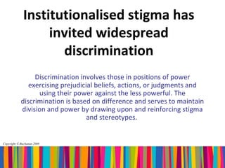 Institutionalised stigma has
                  invited widespread
                    discrimination
                 Discrimination involves those in positions of power
               exercising prejudicial beliefs, actions, or judgments and
                  using their power against the less powerful. The
            discrimination is based on difference and serves to maintain
            division and power by drawing upon and reinforcing stigma
                                   and stereotypes.


Copyright © Buchanan 2008
 