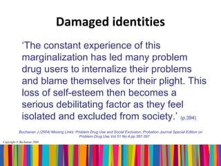 Damaged identities
             ‘The constant experience of this
             marginalization has led many problem
             drug users to internalize their problems
             and blame themselves for their plight. This
             loss of self-esteem then becomes a
             serious debilitating factor as they feel
             isolated and excluded from society.’ (p.394)
           Buchanan J (2004) Missing Links: Problem Drug Use and Social Exclusion, Probation Journal Special Edition on
                                              Problem Drug Use Vol 51 No.4 pp.387-397
Copyright © Buchanan 2008
 