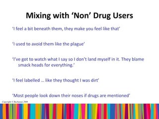 Mixing with ‘Non’ Drug Users
         ‘I feel a bit beneath them, they make you feel like that’


         ‘I used to avoid them like the plague’


         ‘I’ve got to watch what I say so I don’t land myself in it. They blame
             smack heads for everything.’


         ‘I feel labelled … like they thought I was dirt’


         ‘Most people look down their noses if drugs are mentioned’
Copyright © Buchanan 2008
 
