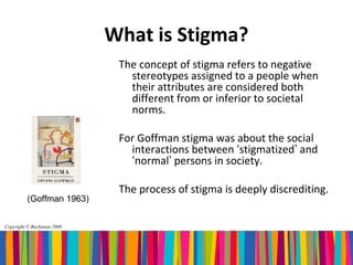 What is Stigma?
                             The concept of stigma refers to negative
                               stereotypes assigned to a people when
                               their attributes are considered both
                               different from or inferior to societal
                               norms.

                             For Goffman stigma was about the social
                               interactions between ‘stigmatized’ and
                               ‘normal’ persons in society.

                             The process of stigma is deeply discrediting.
         (Goffman 1963)


Copyright © Buchanan 2008
 
