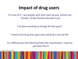 Impact of drug users
             ‘I’m sick of it. I see people with their own houses, family and
                            friends. I’d like friends who don’t use’


                            ‘I’ve been wanting to change for five years’


                  ‘I want to be drug free, get a job and lead a normal life’


           ‘It is difficult you feel divorced from the mainstream. I want to
                                        get back into it’
Copyright © Buchanan 2008
 