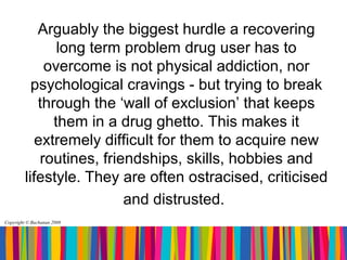 Arguably the biggest hurdle a recovering
                long term problem drug user has to
              overcome is not physical addiction, nor
           psychological cravings - but trying to break
            through the ‘wall of exclusion’ that keeps
               them in a drug ghetto. This makes it
            extremely difficult for them to acquire new
             routines, friendships, skills, hobbies and
         lifestyle. They are often ostracised, criticised
                           and distrusted.
Copyright © Buchanan 2008
 