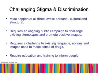 Challenging Stigma & Discrimination
       • Must happen at all three levels: personal, cultural and
         structural.

       • Requires an ongoing public campaign to challenge
         existing stereotypes and promote positive images.

       • Requires a challenge to existing language, notions and
         images used to make sense of drugs.

       • Require education and training to inform people.
Copyright © Buchanan 2008
 