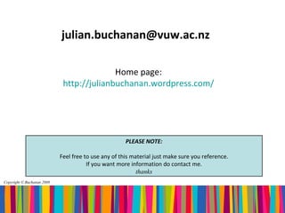 julian.buchanan@vuw.ac.nz

                                           Home page:
                             http://julianbuchanan.wordpress.com/




                                                      PLEASE NOTE:

                            Feel free to use any of this material just make sure you reference.
                                       If you want more information do contact me.
                                                           thanks
Copyright © Buchanan 2008
 