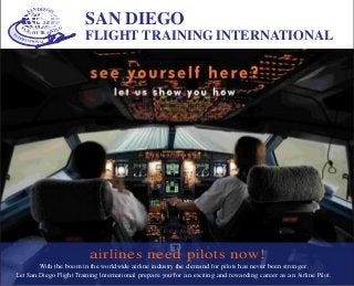 SAN DIEGO
FLIGHT TRAINING
With the boom in the worldwide airline industry the demand for pilots has never been stronger.
Let San Diego Flight Training International prepare you for an exciting and rewarding career as an Airline Pilot.
airlines need pilots now!
SAN DIEGO
FLIGHT TRAINING INTERNATIONAL
 