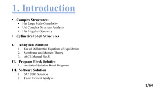 1/64
1. Introduction
• Complex Structures:
• Has Large Scale Complexity
• Use Complex Structural Analysis
• Has Irregular Geometry
• Cylindrical Shell Structures
I. Analytical Solution
1. Use of Differential Equations of Equilibrium
2. Membrane and Moment Theory
3. ASCE Manual No 31
II. Program Block Solution
1. Analytical Solution Based Programs
III. Software Solution
1. SAP 2000 Solution
2. Finite Element Analysis
 